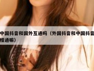 中国抖音和国外互通吗（外国抖音和中国抖音相通嘛）