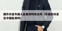 国外抖音外国人能看到吗安全吗（外国的抖音在中国能用吗）