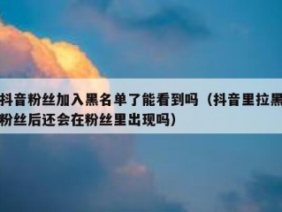 抖音粉丝加入黑名单了能看到吗（抖音里拉黑粉丝后还会在粉丝里出现吗）