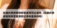 在国内使用推特网警查得到记录吗（在国内使用推特网警查得到记录吗是真的吗）