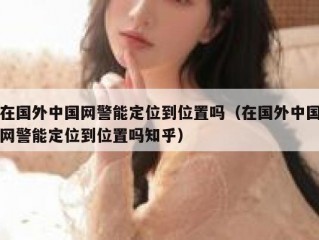 在国外中国网警能定位到位置吗（在国外中国网警能定位到位置吗知乎）