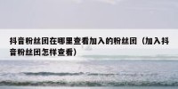 抖音粉丝团在哪里查看加入的粉丝团（加入抖音粉丝团怎样查看）