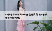 80岁老年卡每月100元在哪消费（八十岁老年卡如何用）