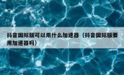 抖音国际版可以用什么加速器（抖音国际版要用加速器吗）