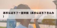 派币认证不了一直转圈（派币认证不了怎么办）