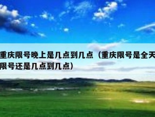 重庆限号晚上是几点到几点（重庆限号是全天限号还是几点到几点）