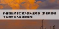 抖音粉丝破千万的外国人是谁啊（抖音粉丝破千万的外国人是谁啊图片）