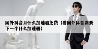 国外抖音用什么加速器免费（看国外抖音需要下一个什么加速器）