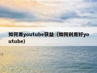 如何用youtube获益（如何利用好youtube）