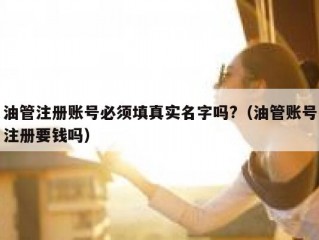 油管注册账号必须填真实名字吗?（油管账号注册要钱吗）