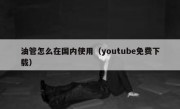 油管怎么在国内使用（youtube免费下载）