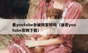 看youtube会被网警抓吗（油管youtube官网下载）