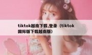 tiktok越南下载,登录（tiktok国际版下载越南版）