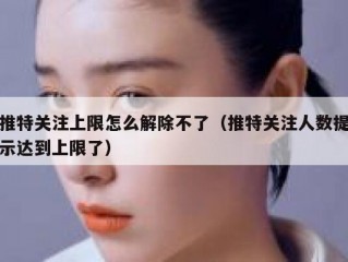 推特关注上限怎么解除不了（推特关注人数提示达到上限了）