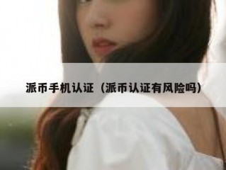 派币手机认证（派币认证有风险吗）