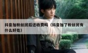 抖音加粉丝团后还收费吗（抖音加了粉丝团有什么好处）