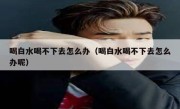 喝白水喝不下去怎么办（喝白水喝不下去怎么办呢）