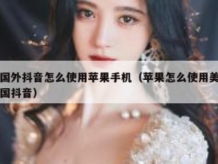 国外抖音怎么使用苹果手机（苹果怎么使用美国抖音）