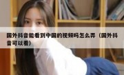 国外抖音能看到中国的视频吗怎么弄（国外抖音可以看）