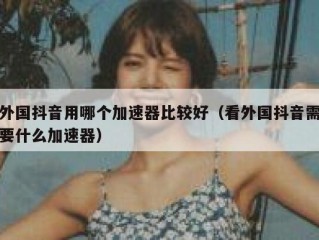 外国抖音用哪个加速器比较好（看外国抖音需要什么加速器）