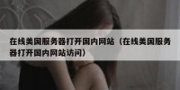 在线美国服务器打开国内网站（在线美国服务器打开国内网站访问）