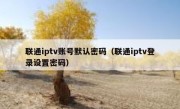 联通iptv账号默认密码（联通iptv登录设置密码）