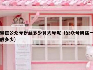 微信公众号粉丝多少算大号呢（公众号粉丝一般多少）