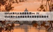 tiktok用什么加速器免费ios（tiktok用什么加速器免费无需登录无需拔卡）