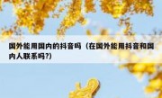 国外能用国内的抖音吗（在国外能用抖音和国内人联系吗?）