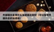 外国版抖音用什么加速器比较好（可以加速外国抖音的加速器）