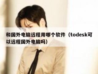 和国外电脑远程用哪个软件（todesk可以远程国外电脑吗）