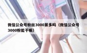 微信公众号粉丝3000算多吗（微信公众号3000粉能干嘛）