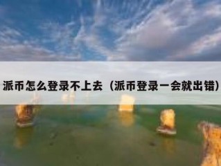 派币怎么登录不上去（派币登录一会就出错）