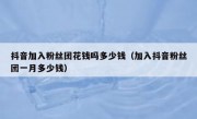 抖音加入粉丝团花钱吗多少钱（加入抖音粉丝团一月多少钱）