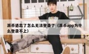 派币退出了怎么无法登录了（派币app为什么登录不上）
