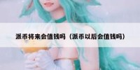派币将来会值钱吗（派币以后会值钱吗）