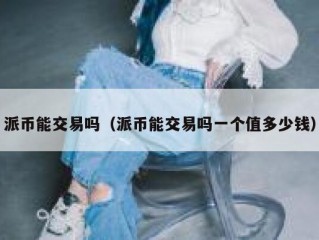 派币能交易吗（派币能交易吗一个值多少钱）