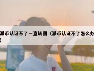 派币认证不了一直转圈（派币认证不了怎么办）