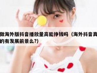做海外版抖音播放量高能挣钱吗（海外抖音真的有发展前景么?）