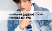 facebook现在还能用吗（facebook现在还有人用吗）
