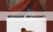 国外抖音能用吗（国外抖音能用吗?）