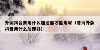 外国抖音要用什么加速器才能用呢（看海外版抖音用什么加速器）