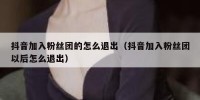 抖音加入粉丝团的怎么退出（抖音加入粉丝团以后怎么退出）