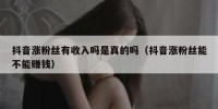 抖音涨粉丝有收入吗是真的吗（抖音涨粉丝能不能赚钱）