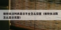 推特关注列表显示不全怎么设置（推特关注数怎么显示完整）