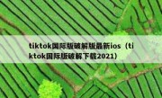tiktok国际版破解版最新ios（tiktok国际版破解下载2021）