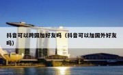 抖音可以跨国加好友吗（抖音可以加国外好友吗）