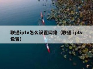 联通iptv怎么设置网络（联通 iptv设置）