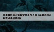 苹果耳机能不能在安卓手机上用（苹果耳机可以安卓手机用吗）