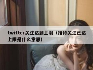 twitter关注达到上限（推特关注已达上限是什么意思）
